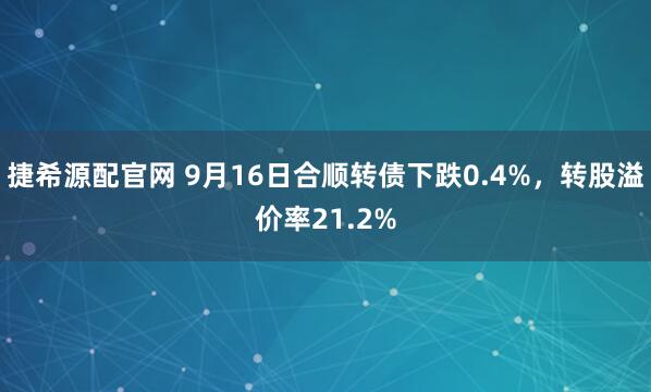 捷希源配官网 9月16日合顺转债下跌0.4%，转股溢价率21.2%
