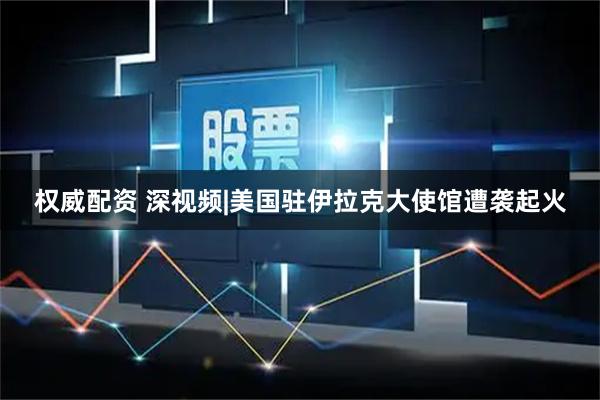 权威配资 深视频|美国驻伊拉克大使馆遭袭起火