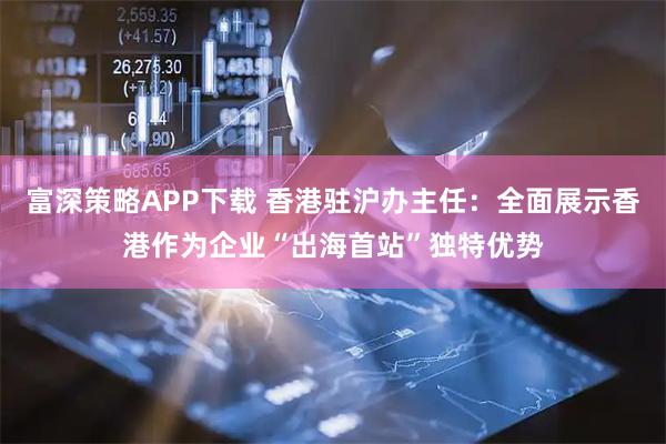 富深策略APP下载 香港驻沪办主任：全面展示香港作为企业“出海首站”独特优势