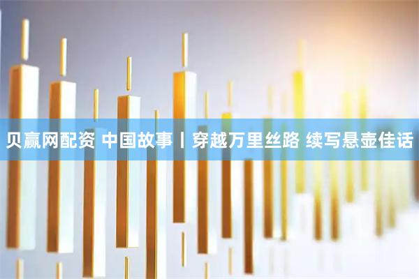 贝赢网配资 中国故事丨穿越万里丝路 续写悬壶佳话