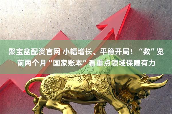 聚宝盆配资官网 小幅增长、平稳开局！“数”览前两个月“国家账本”看重点领域保障有力