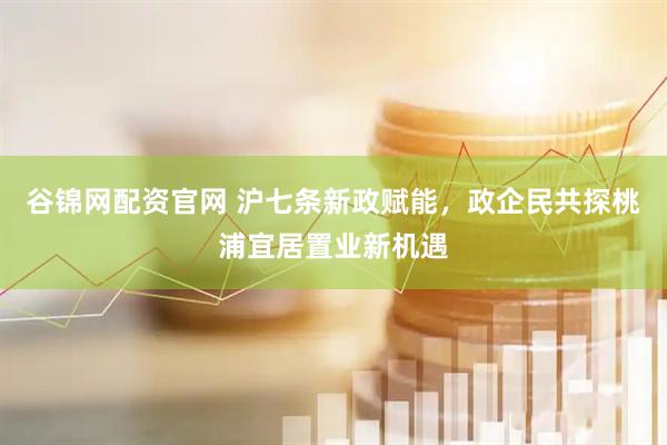 谷锦网配资官网 沪七条新政赋能，政企民共探桃浦宜居置业新机遇