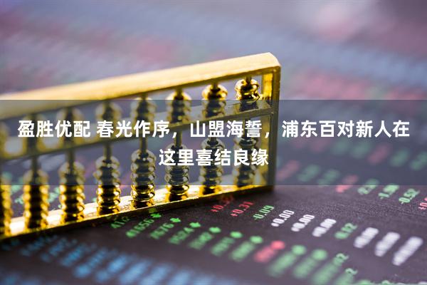 盈胜优配 春光作序，山盟海誓，浦东百对新人在这里喜结良缘
