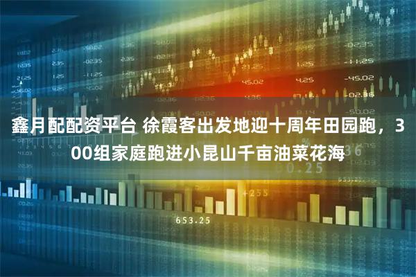 鑫月配配资平台 徐霞客出发地迎十周年田园跑，300组家庭跑进小昆山千亩油菜花海