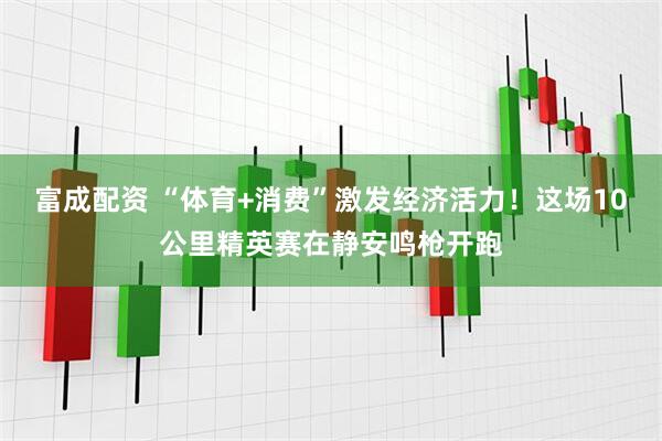 富成配资 “体育+消费”激发经济活力！这场10公里精英赛在静安鸣枪开跑