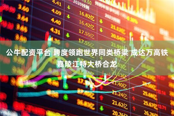 公牛配资平台 跨度领跑世界同类桥梁 成达万高铁嘉陵江特大桥合龙