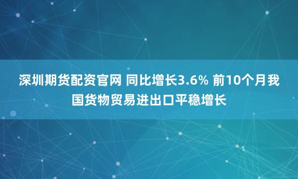 深圳期货配资官网 同比增长3.6% 前10个月我国货物贸易进出口平稳增长