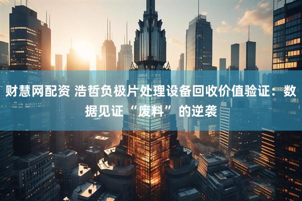 财慧网配资 浩哲负极片处理设备回收价值验证：数据见证 “废料” 的逆袭