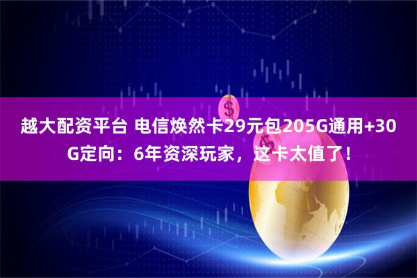 越大配资平台 电信焕然卡29元包205G通用+30G定向：6年资深玩家，这卡太值了！