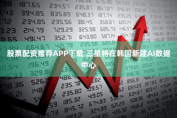 股票配资推荐APP下载 三星将在韩国新建AI数据中心