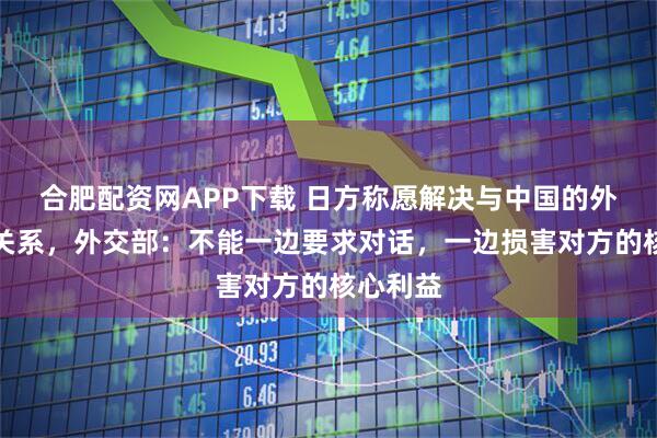 合肥配资网APP下载 日方称愿解决与中国的外交紧张关系，外交部：不能一边要求对话，一边损害对方的核心利益