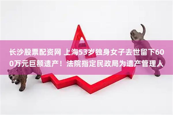 长沙股票配资网 上海53岁独身女子去世留下600万元巨额遗产！法院指定民政局为遗产管理人