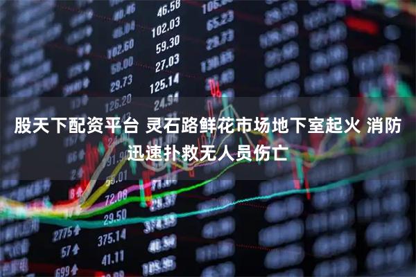 股天下配资平台 灵石路鲜花市场地下室起火 消防迅速扑救无人员伤亡