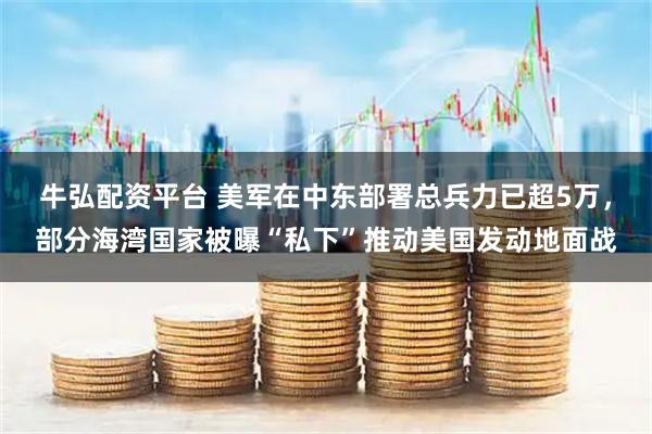 牛弘配资平台 美军在中东部署总兵力已超5万，部分海湾国家被曝“私下”推动美国发动地面战