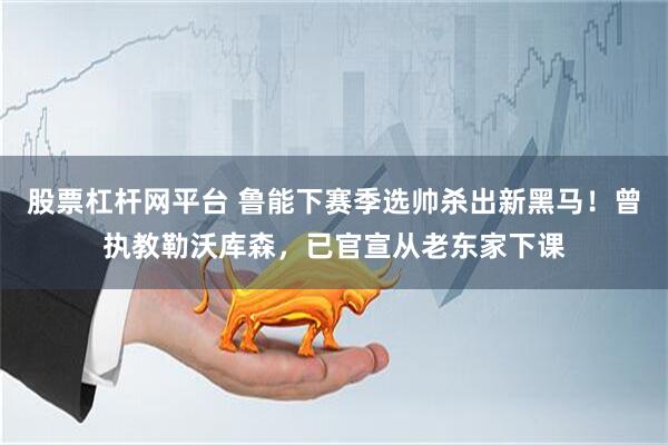 股票杠杆网平台 鲁能下赛季选帅杀出新黑马！曾执教勒沃库森，已官宣从老东家下课