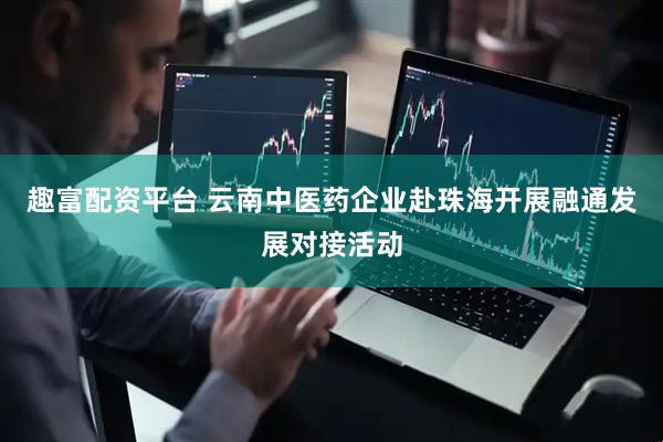 趣富配资平台 云南中医药企业赴珠海开展融通发展对接活动