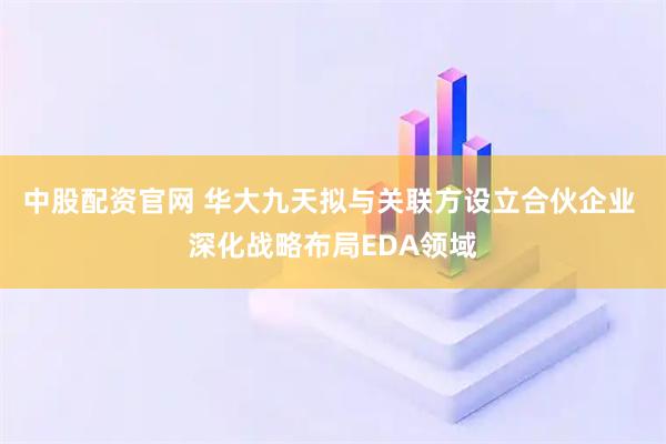 中股配资官网 华大九天拟与关联方设立合伙企业 深化战略布局EDA领域
