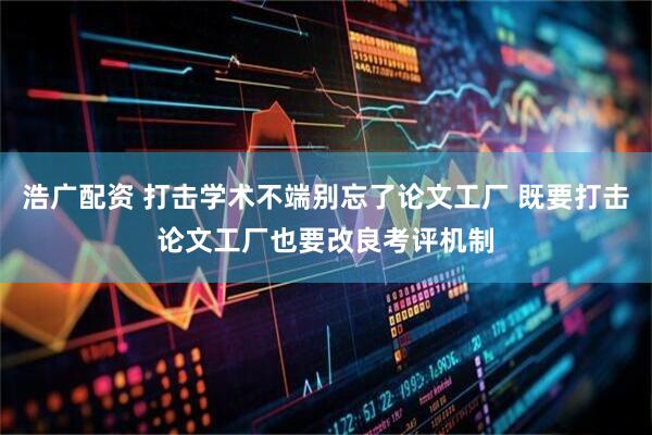 浩广配资 打击学术不端别忘了论文工厂 既要打击论文工厂也要改良考评机制