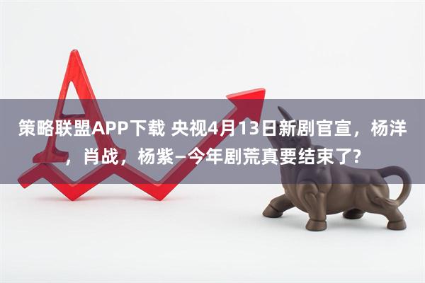 策略联盟APP下载 央视4月13日新剧官宣，杨洋，肖战，杨紫—今年剧荒真要结束了?