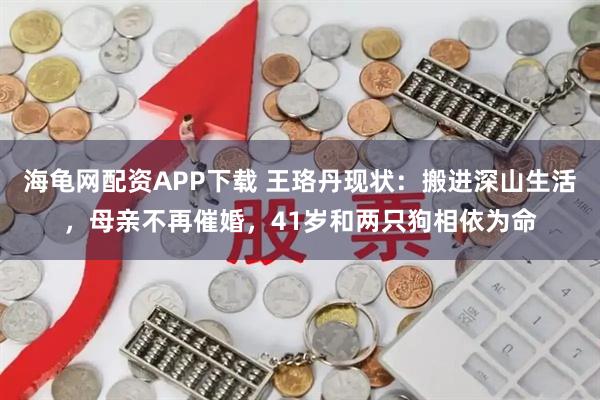海龟网配资APP下载 王珞丹现状：搬进深山生活，母亲不再催婚，41岁和两只狗相依为命