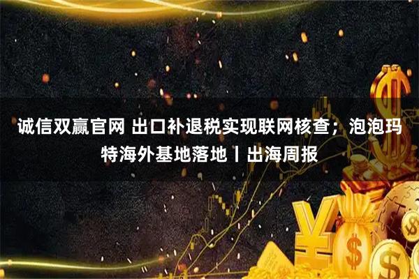 诚信双赢官网 出口补退税实现联网核查；泡泡玛特海外基地落地丨出海周报