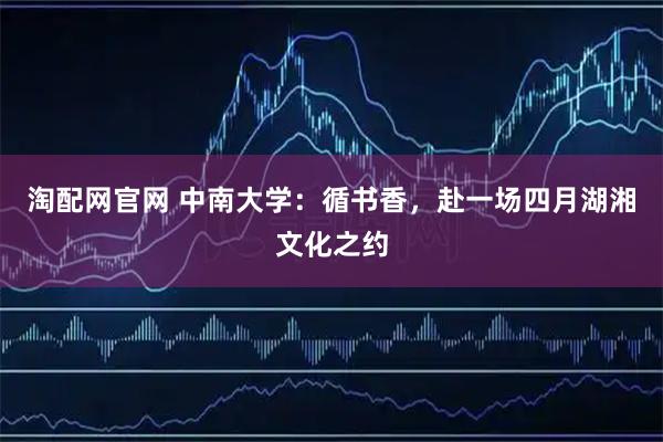 淘配网官网 中南大学：循书香，赴一场四月湖湘文化之约