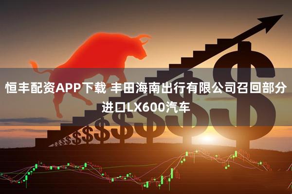 恒丰配资APP下载 丰田海南出行有限公司召回部分进口LX600汽车