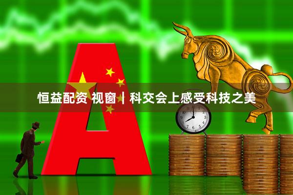 恒益配资 视窗｜科交会上感受科技之美