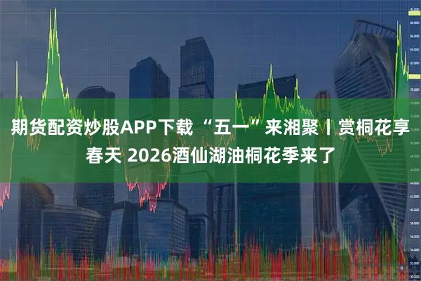 期货配资炒股APP下载 “五一”来湘聚丨赏桐花享春天 2026酒仙湖油桐花季来了