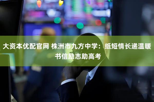 大资本优配官网 株洲市九方中学：纸短情长递温暖 书信励志助高考