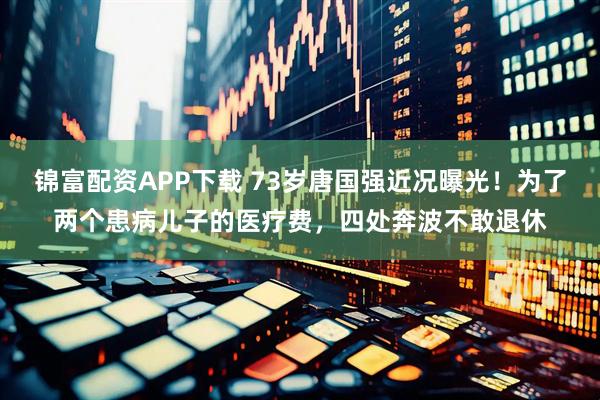 锦富配资APP下载 73岁唐国强近况曝光！为了两个患病儿子的医疗费，四处奔波不敢退休