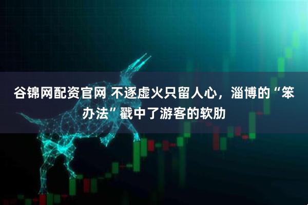 谷锦网配资官网 不逐虚火只留人心，淄博的“笨办法”戳中了游客的软肋