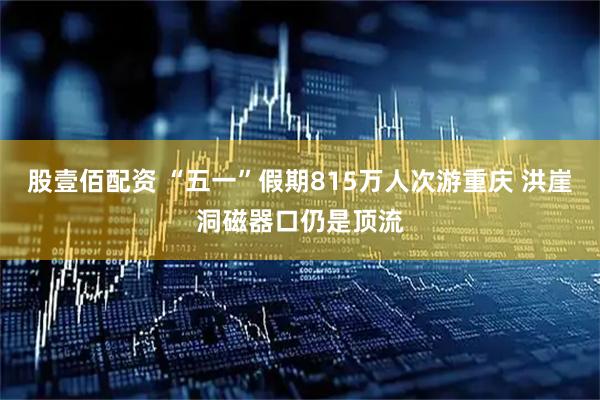 股壹佰配资 “五一”假期815万人次游重庆 洪崖洞磁器口仍是顶流
