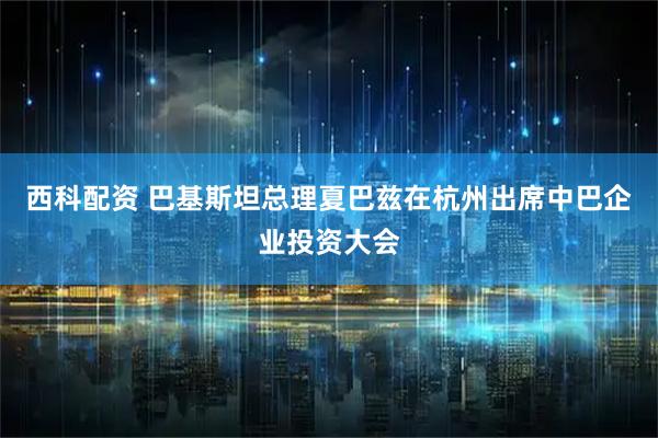 西科配资 巴基斯坦总理夏巴兹在杭州出席中巴企业投资大会