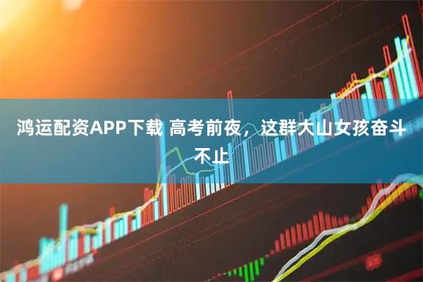 鸿运配资APP下载 高考前夜，这群大山女孩奋斗不止