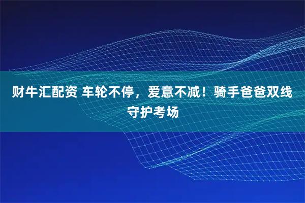 财牛汇配资 车轮不停，爱意不减！骑手爸爸双线守护考场