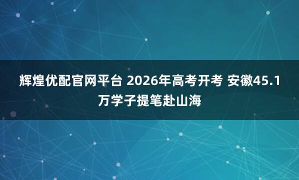 辉煌优配官网平台 2026年高考开考 安徽45.1万学子提笔赴山海
