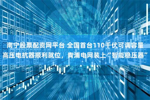 南宁股票配资网平台 全国首台110千伏可调容量高压电抗器顺利就位，青浦电网装上“智能稳压器”