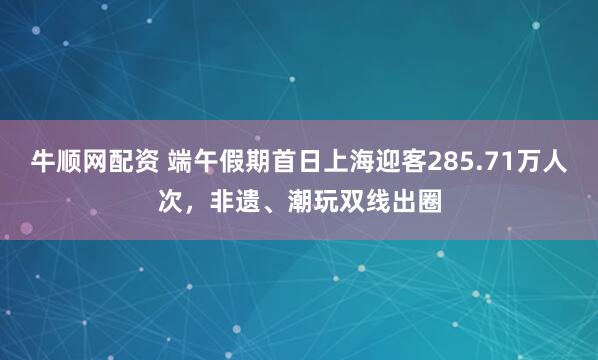 牛顺网配资 端午假期首日上海迎客285.71万人次，非遗、潮玩双线出圈