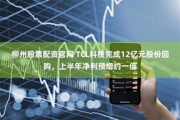 柳州股票配资官网 TCL科技完成12亿元股份回购，上半年净利预增约一倍