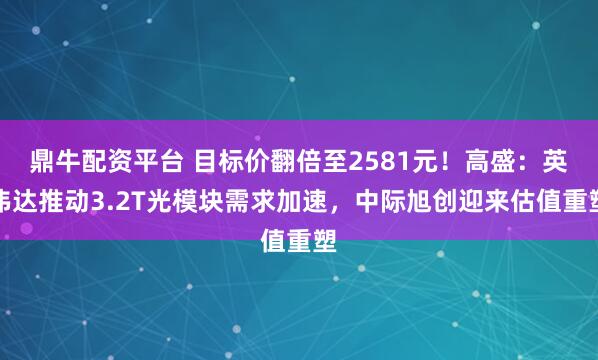鼎牛配资平台 目标价翻倍至2581元！高盛：英伟达推动3.2T光模块需求加速，中际旭创迎来估值重塑
