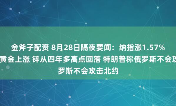 金斧子配资 8月28日隔夜要闻：纳指涨1.57% 原油和黄金上涨 锌从四年多高点回落 特朗普称俄罗斯不会攻击北约